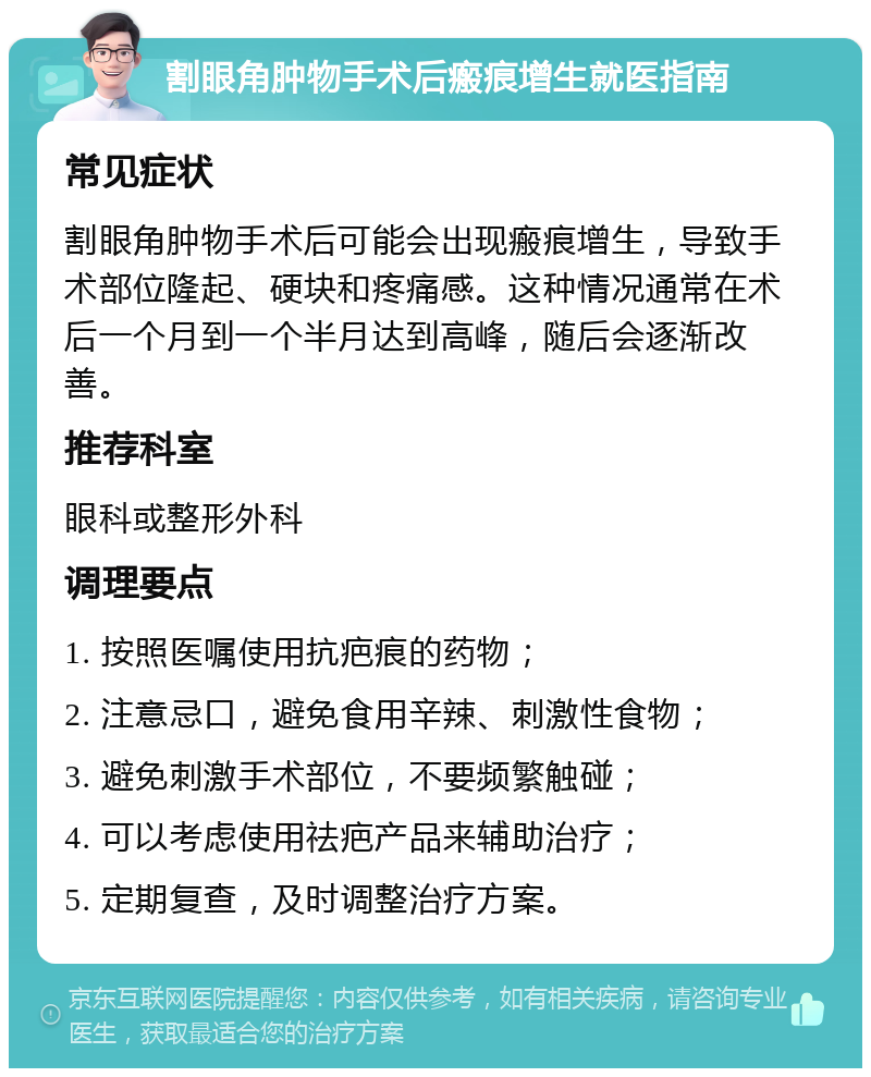 割眼角肿物手术后瘢痕增生就医指南 常见症状 割眼角肿物手术后可能会出现瘢痕增生，导致手术部位隆起、硬块和疼痛感。这种情况通常在术后一个月到一个半月达到高峰，随后会逐渐改善。 推荐科室 眼科或整形外科 调理要点 1. 按照医嘱使用抗疤痕的药物； 2. 注意忌口，避免食用辛辣、刺激性食物； 3. 避免刺激手术部位，不要频繁触碰； 4. 可以考虑使用祛疤产品来辅助治疗； 5. 定期复查，及时调整治疗方案。