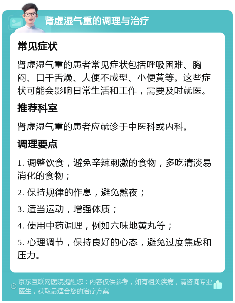 肾虚湿气重的调理与治疗 常见症状 肾虚湿气重的患者常见症状包括呼吸困难、胸闷、口干舌燥、大便不成型、小便黄等。这些症状可能会影响日常生活和工作，需要及时就医。 推荐科室 肾虚湿气重的患者应就诊于中医科或内科。 调理要点 1. 调整饮食，避免辛辣刺激的食物，多吃清淡易消化的食物； 2. 保持规律的作息，避免熬夜； 3. 适当运动，增强体质； 4. 使用中药调理，例如六味地黄丸等； 5. 心理调节，保持良好的心态，避免过度焦虑和压力。