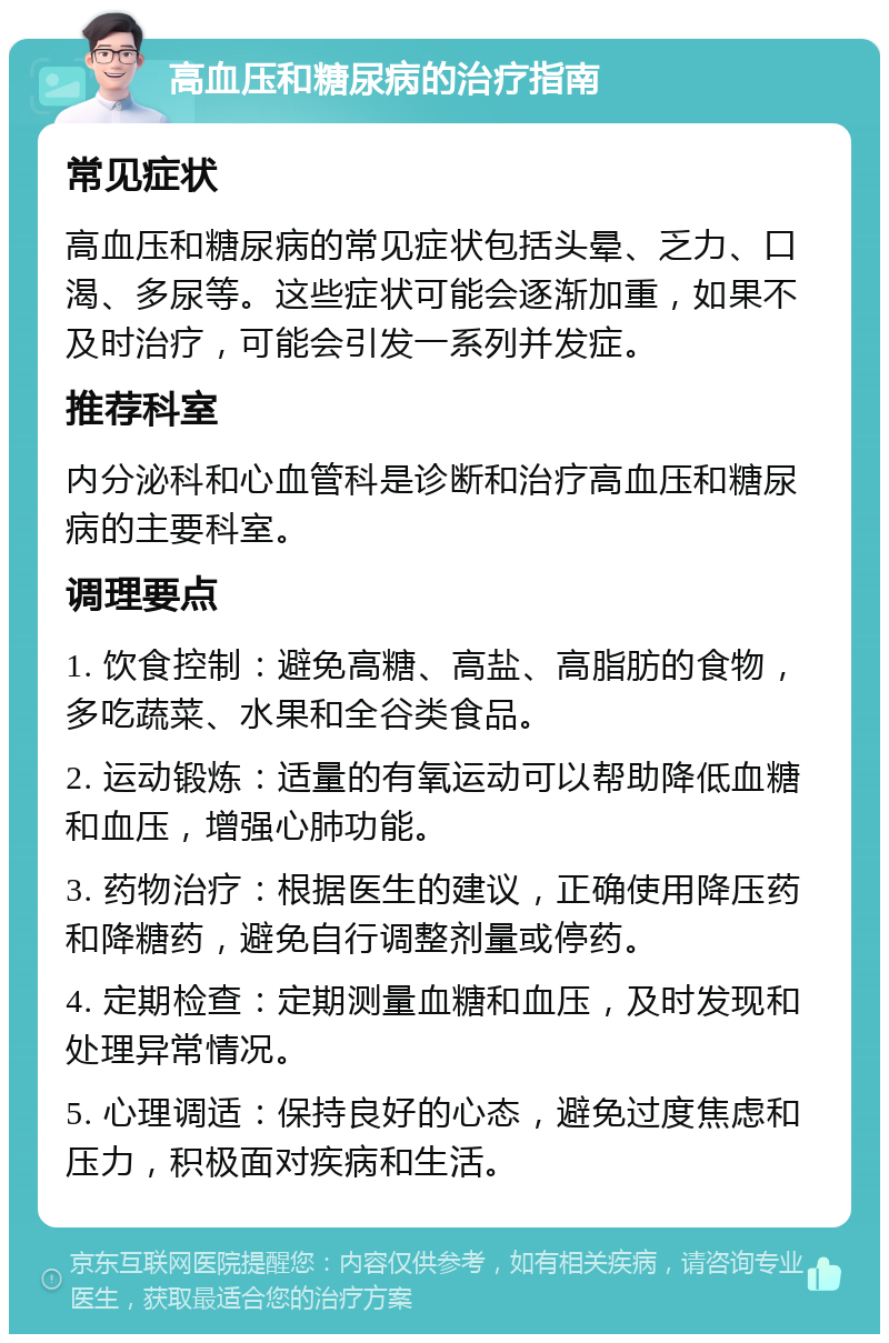 高血压和糖尿病的治疗指南 常见症状 高血压和糖尿病的常见症状包括头晕、乏力、口渴、多尿等。这些症状可能会逐渐加重，如果不及时治疗，可能会引发一系列并发症。 推荐科室 内分泌科和心血管科是诊断和治疗高血压和糖尿病的主要科室。 调理要点 1. 饮食控制：避免高糖、高盐、高脂肪的食物，多吃蔬菜、水果和全谷类食品。 2. 运动锻炼：适量的有氧运动可以帮助降低血糖和血压，增强心肺功能。 3. 药物治疗：根据医生的建议，正确使用降压药和降糖药，避免自行调整剂量或停药。 4. 定期检查：定期测量血糖和血压，及时发现和处理异常情况。 5. 心理调适：保持良好的心态，避免过度焦虑和压力，积极面对疾病和生活。