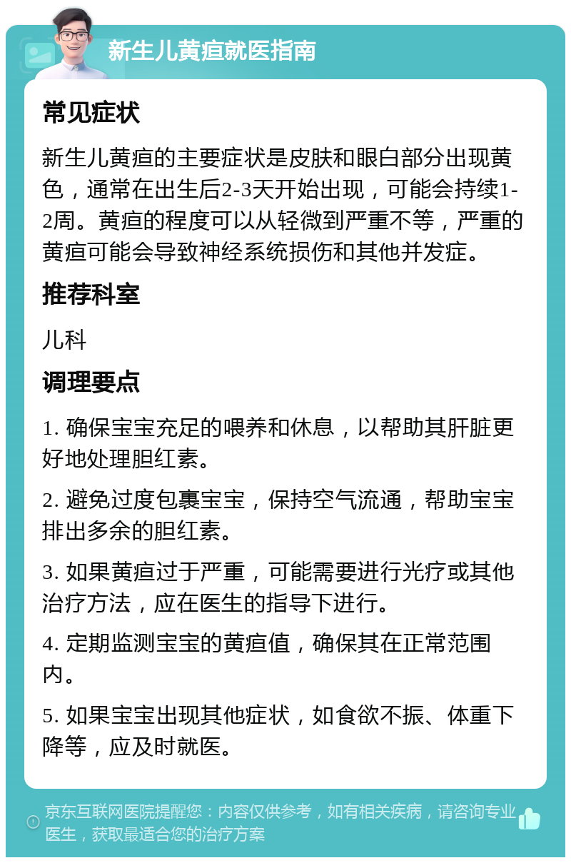 新生儿黄疸就医指南 常见症状 新生儿黄疸的主要症状是皮肤和眼白部分出现黄色，通常在出生后2-3天开始出现，可能会持续1-2周。黄疸的程度可以从轻微到严重不等，严重的黄疸可能会导致神经系统损伤和其他并发症。 推荐科室 儿科 调理要点 1. 确保宝宝充足的喂养和休息，以帮助其肝脏更好地处理胆红素。 2. 避免过度包裹宝宝，保持空气流通，帮助宝宝排出多余的胆红素。 3. 如果黄疸过于严重，可能需要进行光疗或其他治疗方法，应在医生的指导下进行。 4. 定期监测宝宝的黄疸值，确保其在正常范围内。 5. 如果宝宝出现其他症状，如食欲不振、体重下降等，应及时就医。