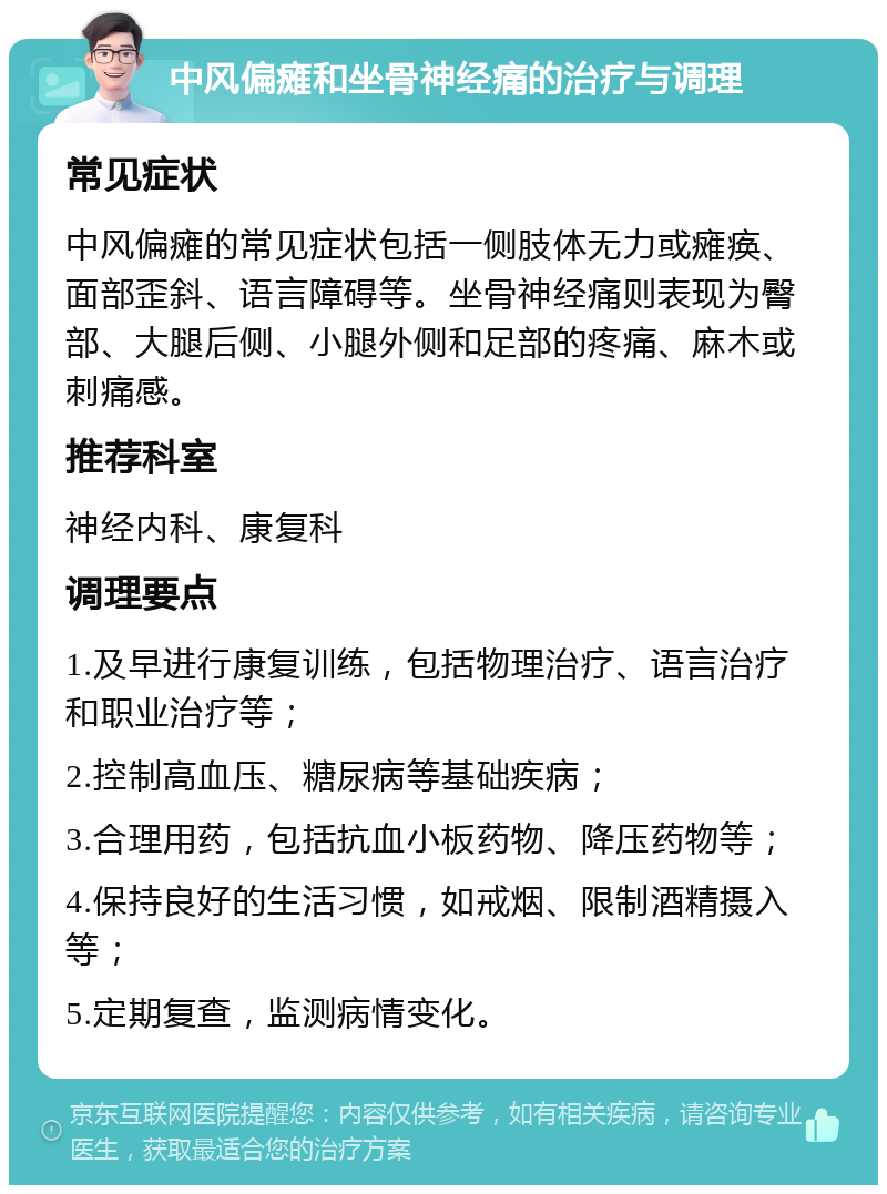 中风偏瘫和坐骨神经痛的治疗与调理 常见症状 中风偏瘫的常见症状包括一侧肢体无力或瘫痪、面部歪斜、语言障碍等。坐骨神经痛则表现为臀部、大腿后侧、小腿外侧和足部的疼痛、麻木或刺痛感。 推荐科室 神经内科、康复科 调理要点 1.及早进行康复训练，包括物理治疗、语言治疗和职业治疗等； 2.控制高血压、糖尿病等基础疾病； 3.合理用药，包括抗血小板药物、降压药物等； 4.保持良好的生活习惯，如戒烟、限制酒精摄入等； 5.定期复查，监测病情变化。