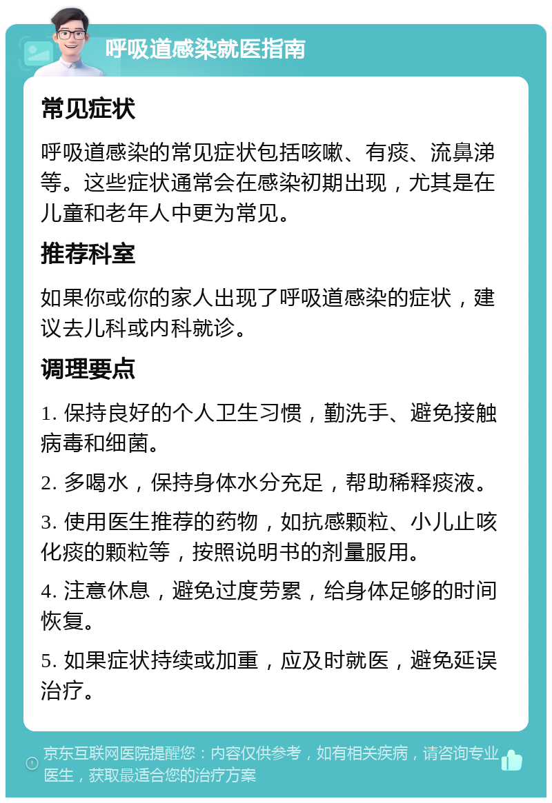 呼吸道感染就医指南 常见症状 呼吸道感染的常见症状包括咳嗽、有痰、流鼻涕等。这些症状通常会在感染初期出现，尤其是在儿童和老年人中更为常见。 推荐科室 如果你或你的家人出现了呼吸道感染的症状，建议去儿科或内科就诊。 调理要点 1. 保持良好的个人卫生习惯，勤洗手、避免接触病毒和细菌。 2. 多喝水，保持身体水分充足，帮助稀释痰液。 3. 使用医生推荐的药物，如抗感颗粒、小儿止咳化痰的颗粒等，按照说明书的剂量服用。 4. 注意休息，避免过度劳累，给身体足够的时间恢复。 5. 如果症状持续或加重，应及时就医，避免延误治疗。