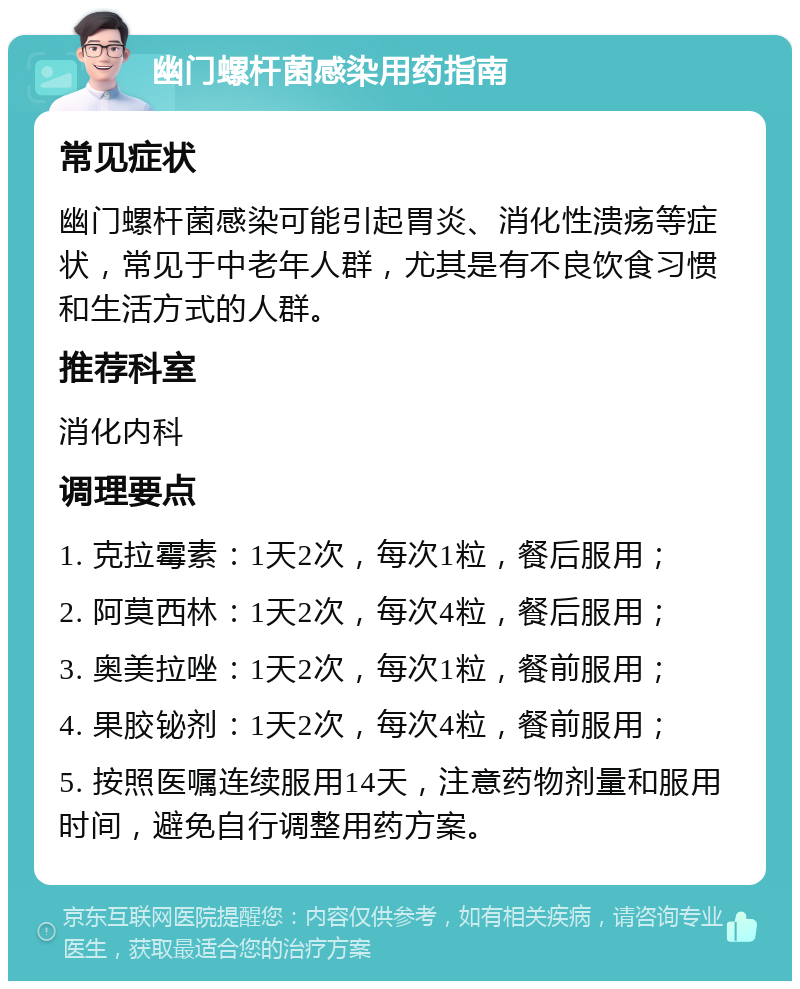 幽门螺杆菌感染用药指南 常见症状 幽门螺杆菌感染可能引起胃炎、消化性溃疡等症状，常见于中老年人群，尤其是有不良饮食习惯和生活方式的人群。 推荐科室 消化内科 调理要点 1. 克拉霉素：1天2次，每次1粒，餐后服用； 2. 阿莫西林：1天2次，每次4粒，餐后服用； 3. 奥美拉唑：1天2次，每次1粒，餐前服用； 4. 果胶铋剂：1天2次，每次4粒，餐前服用； 5. 按照医嘱连续服用14天，注意药物剂量和服用时间，避免自行调整用药方案。