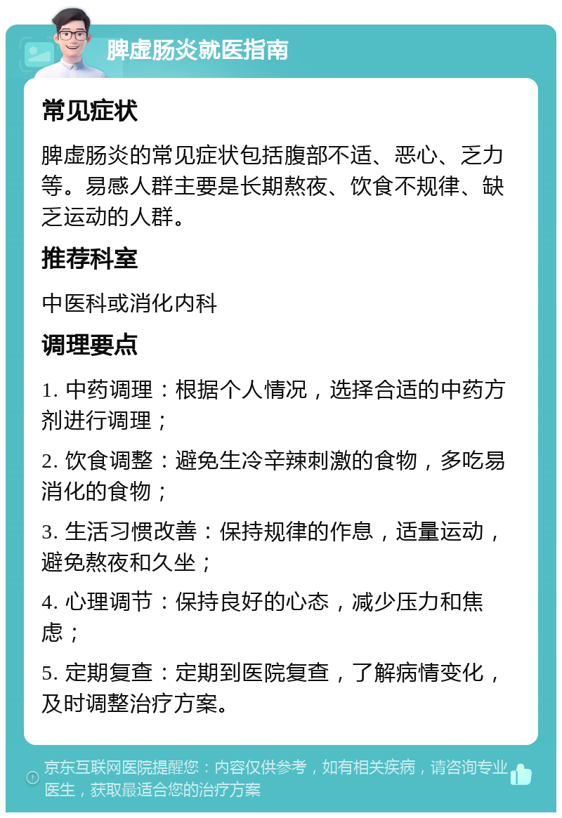 脾虚肠炎就医指南 常见症状 脾虚肠炎的常见症状包括腹部不适、恶心、乏力等。易感人群主要是长期熬夜、饮食不规律、缺乏运动的人群。 推荐科室 中医科或消化内科 调理要点 1. 中药调理：根据个人情况，选择合适的中药方剂进行调理； 2. 饮食调整：避免生冷辛辣刺激的食物，多吃易消化的食物； 3. 生活习惯改善：保持规律的作息，适量运动，避免熬夜和久坐； 4. 心理调节：保持良好的心态，减少压力和焦虑； 5. 定期复查：定期到医院复查，了解病情变化，及时调整治疗方案。