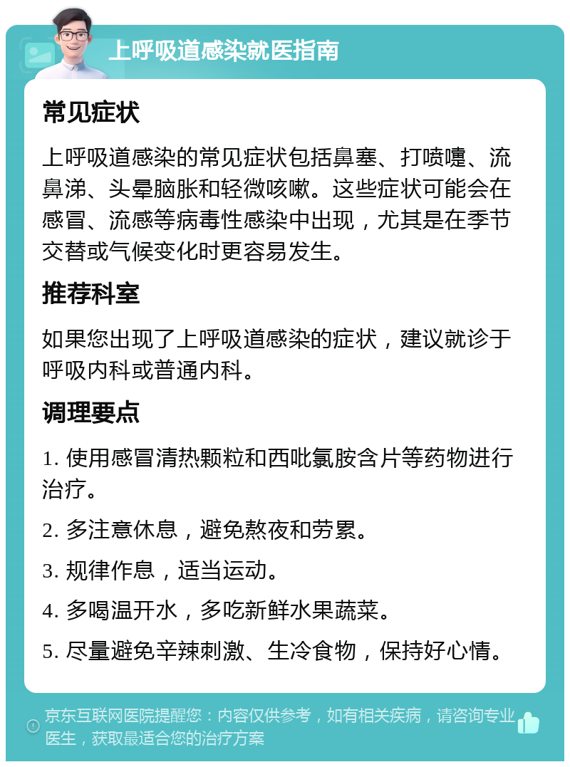 上呼吸道感染就医指南 常见症状 上呼吸道感染的常见症状包括鼻塞、打喷嚏、流鼻涕、头晕脑胀和轻微咳嗽。这些症状可能会在感冒、流感等病毒性感染中出现，尤其是在季节交替或气候变化时更容易发生。 推荐科室 如果您出现了上呼吸道感染的症状，建议就诊于呼吸内科或普通内科。 调理要点 1. 使用感冒清热颗粒和西吡氯胺含片等药物进行治疗。 2. 多注意休息，避免熬夜和劳累。 3. 规律作息，适当运动。 4. 多喝温开水，多吃新鲜水果蔬菜。 5. 尽量避免辛辣刺激、生冷食物，保持好心情。