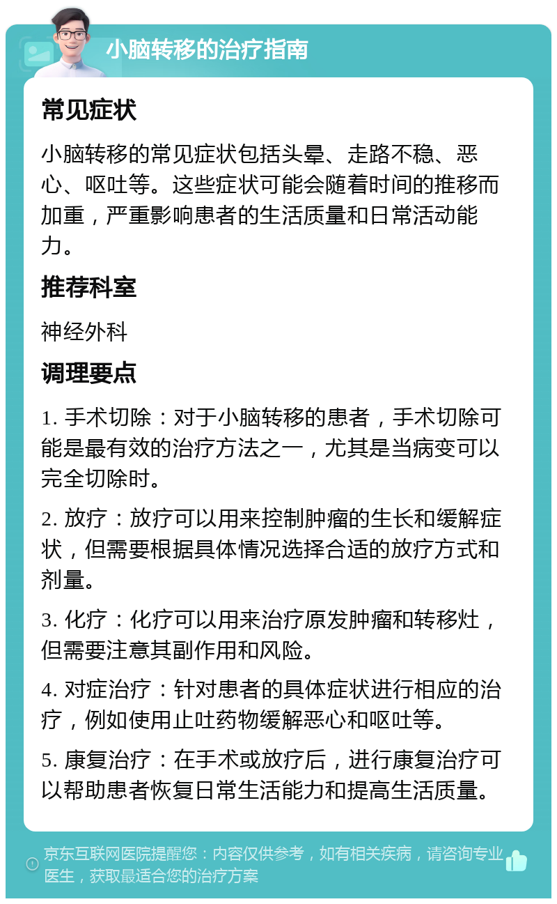 小脑转移的治疗指南 常见症状 小脑转移的常见症状包括头晕、走路不稳、恶心、呕吐等。这些症状可能会随着时间的推移而加重，严重影响患者的生活质量和日常活动能力。 推荐科室 神经外科 调理要点 1. 手术切除：对于小脑转移的患者，手术切除可能是最有效的治疗方法之一，尤其是当病变可以完全切除时。 2. 放疗：放疗可以用来控制肿瘤的生长和缓解症状，但需要根据具体情况选择合适的放疗方式和剂量。 3. 化疗：化疗可以用来治疗原发肿瘤和转移灶，但需要注意其副作用和风险。 4. 对症治疗：针对患者的具体症状进行相应的治疗，例如使用止吐药物缓解恶心和呕吐等。 5. 康复治疗：在手术或放疗后，进行康复治疗可以帮助患者恢复日常生活能力和提高生活质量。