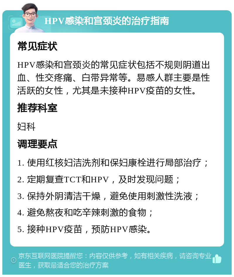 HPV感染和宫颈炎的治疗指南 常见症状 HPV感染和宫颈炎的常见症状包括不规则阴道出血、性交疼痛、白带异常等。易感人群主要是性活跃的女性，尤其是未接种HPV疫苗的女性。 推荐科室 妇科 调理要点 1. 使用红核妇洁洗剂和保妇康栓进行局部治疗； 2. 定期复查TCT和HPV，及时发现问题； 3. 保持外阴清洁干燥，避免使用刺激性洗液； 4. 避免熬夜和吃辛辣刺激的食物； 5. 接种HPV疫苗，预防HPV感染。