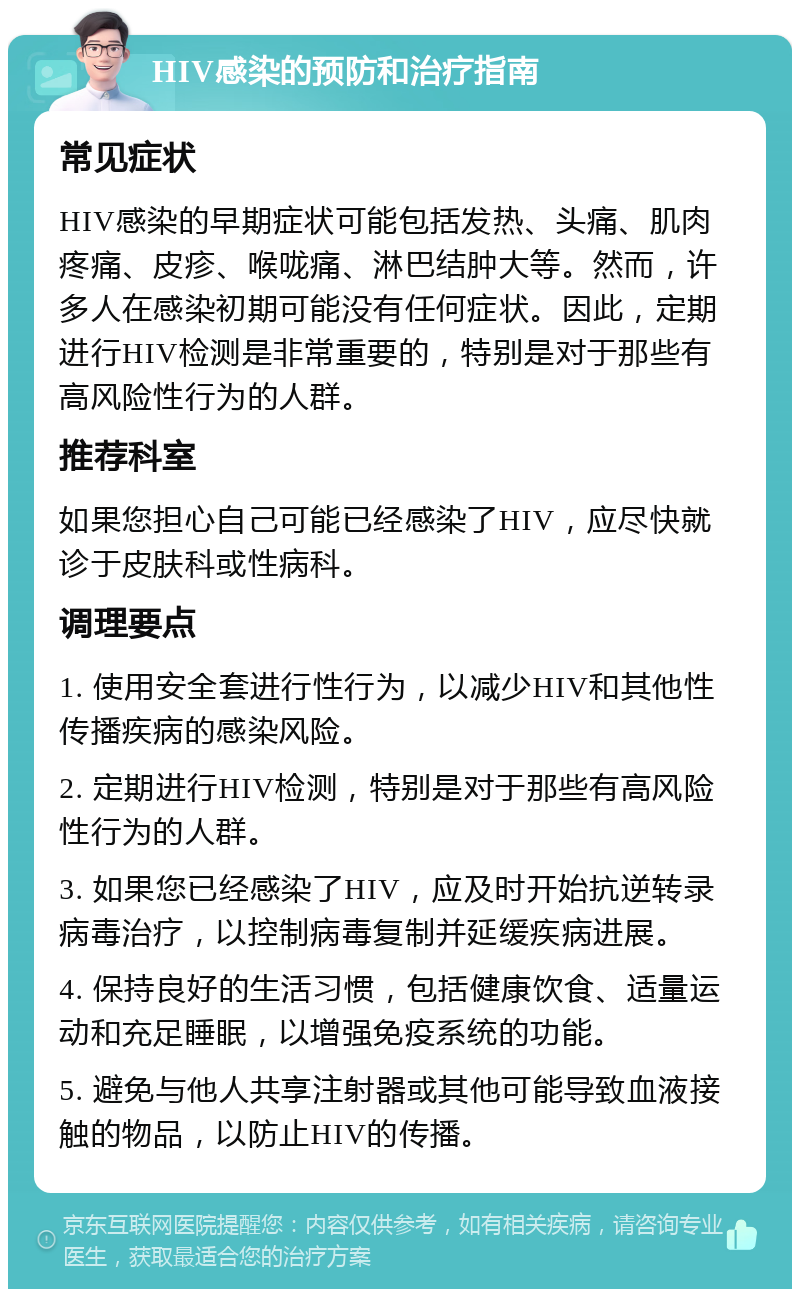 HIV感染的预防和治疗指南 常见症状 HIV感染的早期症状可能包括发热、头痛、肌肉疼痛、皮疹、喉咙痛、淋巴结肿大等。然而，许多人在感染初期可能没有任何症状。因此，定期进行HIV检测是非常重要的，特别是对于那些有高风险性行为的人群。 推荐科室 如果您担心自己可能已经感染了HIV，应尽快就诊于皮肤科或性病科。 调理要点 1. 使用安全套进行性行为，以减少HIV和其他性传播疾病的感染风险。 2. 定期进行HIV检测，特别是对于那些有高风险性行为的人群。 3. 如果您已经感染了HIV，应及时开始抗逆转录病毒治疗，以控制病毒复制并延缓疾病进展。 4. 保持良好的生活习惯，包括健康饮食、适量运动和充足睡眠，以增强免疫系统的功能。 5. 避免与他人共享注射器或其他可能导致血液接触的物品，以防止HIV的传播。