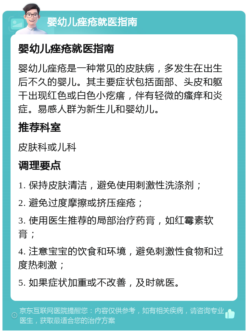 婴幼儿痤疮就医指南 婴幼儿痤疮就医指南 婴幼儿痤疮是一种常见的皮肤病，多发生在出生后不久的婴儿。其主要症状包括面部、头皮和躯干出现红色或白色小疙瘩，伴有轻微的瘙痒和炎症。易感人群为新生儿和婴幼儿。 推荐科室 皮肤科或儿科 调理要点 1. 保持皮肤清洁，避免使用刺激性洗涤剂； 2. 避免过度摩擦或挤压痤疮； 3. 使用医生推荐的局部治疗药膏，如红霉素软膏； 4. 注意宝宝的饮食和环境，避免刺激性食物和过度热刺激； 5. 如果症状加重或不改善，及时就医。