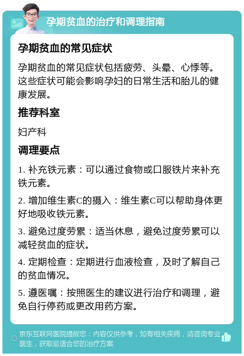 孕期贫血的治疗和调理指南 孕期贫血的常见症状 孕期贫血的常见症状包括疲劳、头晕、心悸等。这些症状可能会影响孕妇的日常生活和胎儿的健康发展。 推荐科室 妇产科 调理要点 1. 补充铁元素：可以通过食物或口服铁片来补充铁元素。 2. 增加维生素C的摄入：维生素C可以帮助身体更好地吸收铁元素。 3. 避免过度劳累：适当休息，避免过度劳累可以减轻贫血的症状。 4. 定期检查：定期进行血液检查，及时了解自己的贫血情况。 5. 遵医嘱：按照医生的建议进行治疗和调理，避免自行停药或更改用药方案。