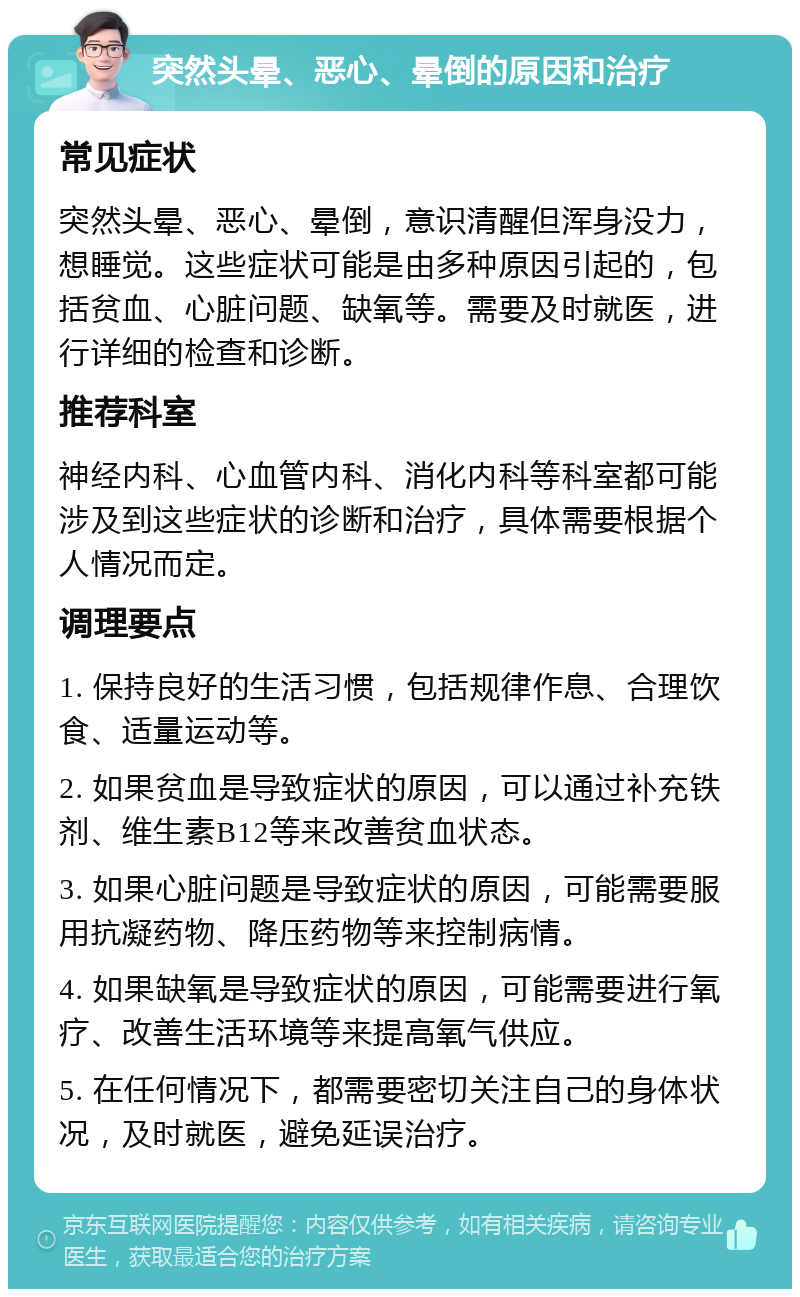 突然头晕、恶心、晕倒的原因和治疗 常见症状 突然头晕、恶心、晕倒，意识清醒但浑身没力，想睡觉。这些症状可能是由多种原因引起的，包括贫血、心脏问题、缺氧等。需要及时就医，进行详细的检查和诊断。 推荐科室 神经内科、心血管内科、消化内科等科室都可能涉及到这些症状的诊断和治疗，具体需要根据个人情况而定。 调理要点 1. 保持良好的生活习惯，包括规律作息、合理饮食、适量运动等。 2. 如果贫血是导致症状的原因，可以通过补充铁剂、维生素B12等来改善贫血状态。 3. 如果心脏问题是导致症状的原因，可能需要服用抗凝药物、降压药物等来控制病情。 4. 如果缺氧是导致症状的原因，可能需要进行氧疗、改善生活环境等来提高氧气供应。 5. 在任何情况下，都需要密切关注自己的身体状况，及时就医，避免延误治疗。