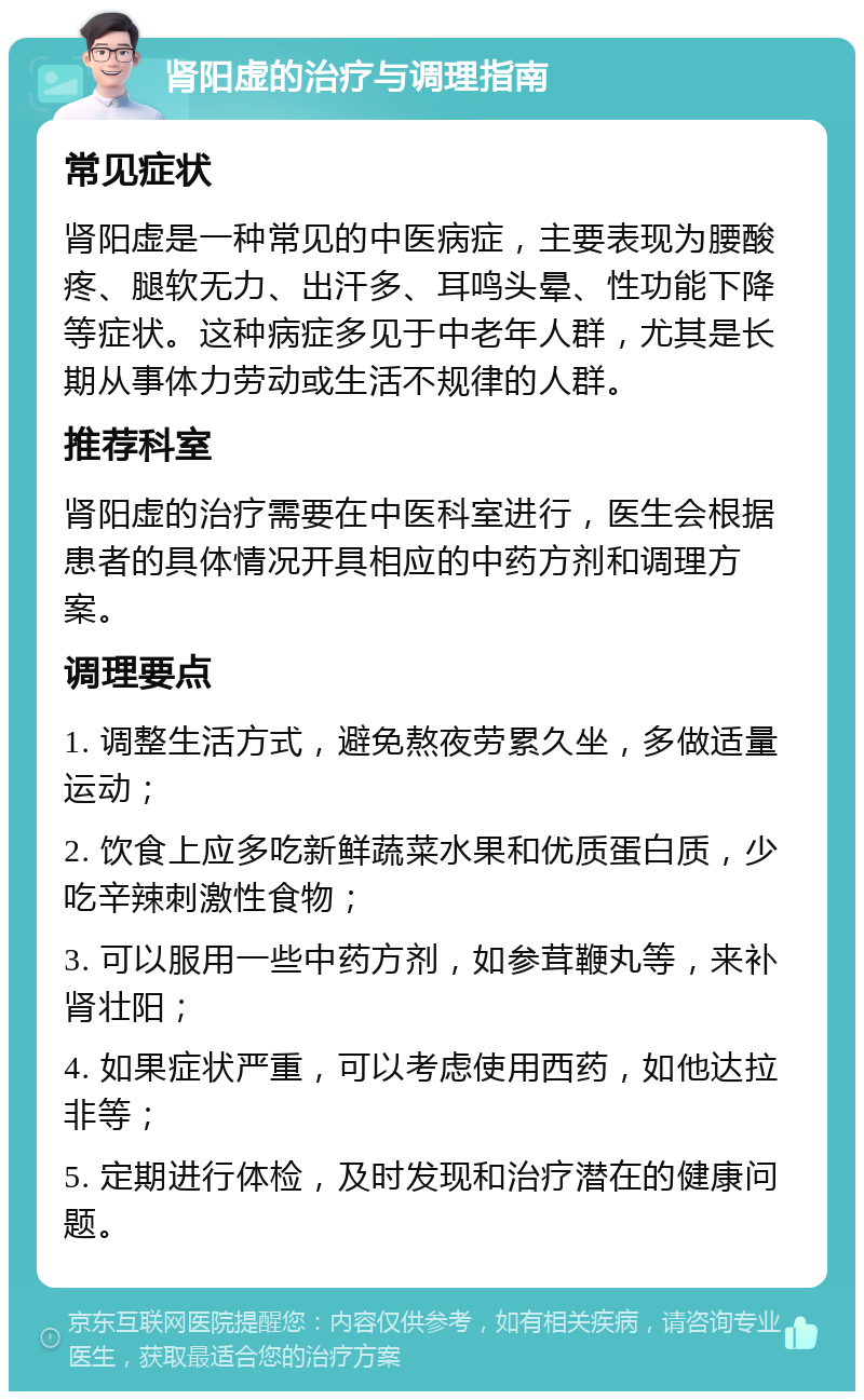 肾阳虚的治疗与调理指南 常见症状 肾阳虚是一种常见的中医病症，主要表现为腰酸疼、腿软无力、出汗多、耳鸣头晕、性功能下降等症状。这种病症多见于中老年人群，尤其是长期从事体力劳动或生活不规律的人群。 推荐科室 肾阳虚的治疗需要在中医科室进行，医生会根据患者的具体情况开具相应的中药方剂和调理方案。 调理要点 1. 调整生活方式，避免熬夜劳累久坐，多做适量运动； 2. 饮食上应多吃新鲜蔬菜水果和优质蛋白质，少吃辛辣刺激性食物； 3. 可以服用一些中药方剂，如参茸鞭丸等，来补肾壮阳； 4. 如果症状严重，可以考虑使用西药，如他达拉非等； 5. 定期进行体检，及时发现和治疗潜在的健康问题。