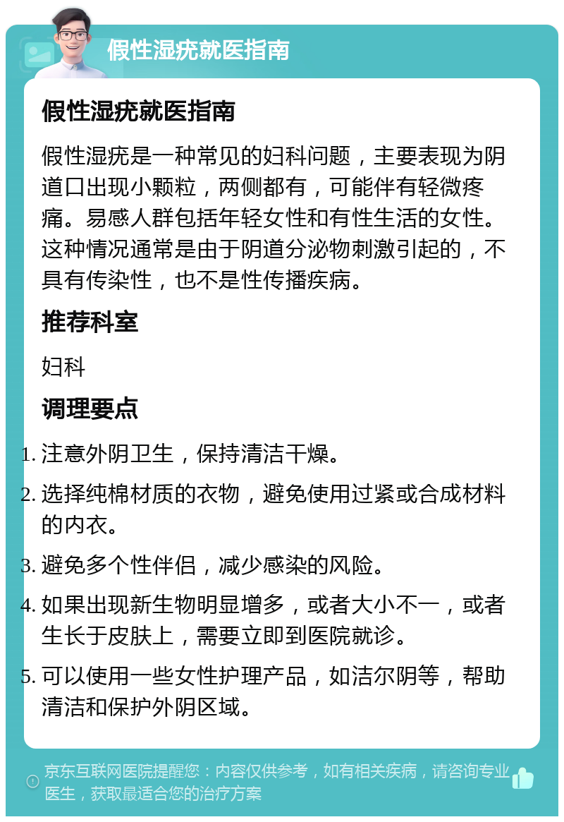 假性湿疣就医指南 假性湿疣就医指南 假性湿疣是一种常见的妇科问题，主要表现为阴道口出现小颗粒，两侧都有，可能伴有轻微疼痛。易感人群包括年轻女性和有性生活的女性。这种情况通常是由于阴道分泌物刺激引起的，不具有传染性，也不是性传播疾病。 推荐科室 妇科 调理要点 注意外阴卫生，保持清洁干燥。 选择纯棉材质的衣物，避免使用过紧或合成材料的内衣。 避免多个性伴侣，减少感染的风险。 如果出现新生物明显增多，或者大小不一，或者生长于皮肤上，需要立即到医院就诊。 可以使用一些女性护理产品，如洁尔阴等，帮助清洁和保护外阴区域。