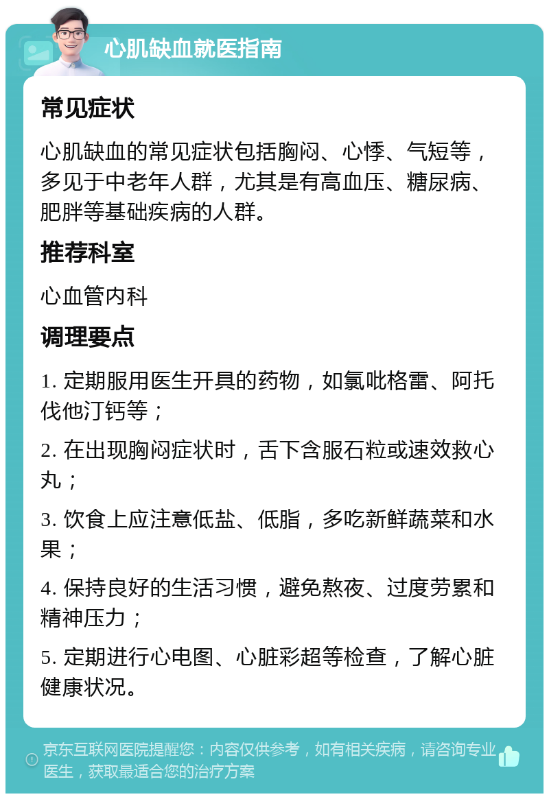 心肌缺血就医指南 常见症状 心肌缺血的常见症状包括胸闷、心悸、气短等，多见于中老年人群，尤其是有高血压、糖尿病、肥胖等基础疾病的人群。 推荐科室 心血管内科 调理要点 1. 定期服用医生开具的药物，如氯吡格雷、阿托伐他汀钙等； 2. 在出现胸闷症状时，舌下含服石粒或速效救心丸； 3. 饮食上应注意低盐、低脂，多吃新鲜蔬菜和水果； 4. 保持良好的生活习惯，避免熬夜、过度劳累和精神压力； 5. 定期进行心电图、心脏彩超等检查，了解心脏健康状况。