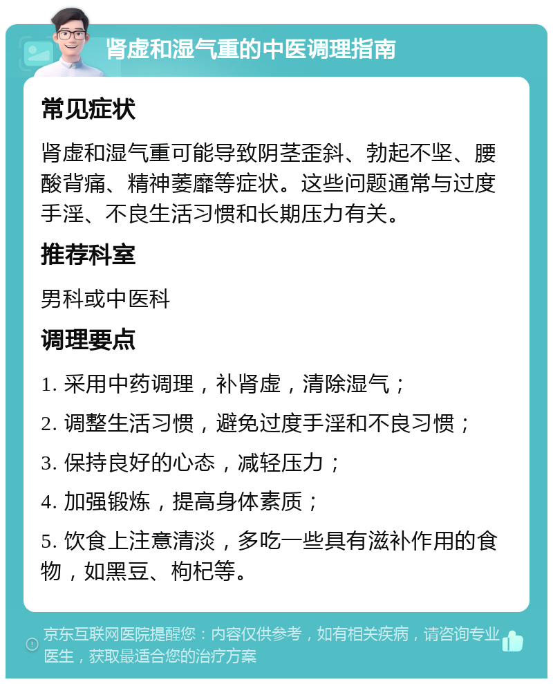 肾虚和湿气重的中医调理指南 常见症状 肾虚和湿气重可能导致阴茎歪斜、勃起不坚、腰酸背痛、精神萎靡等症状。这些问题通常与过度手淫、不良生活习惯和长期压力有关。 推荐科室 男科或中医科 调理要点 1. 采用中药调理，补肾虚，清除湿气； 2. 调整生活习惯，避免过度手淫和不良习惯； 3. 保持良好的心态，减轻压力； 4. 加强锻炼，提高身体素质； 5. 饮食上注意清淡，多吃一些具有滋补作用的食物，如黑豆、枸杞等。