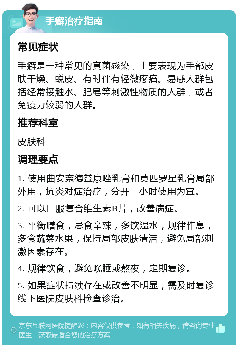 手癣治疗指南 常见症状 手癣是一种常见的真菌感染，主要表现为手部皮肤干燥、蜕皮、有时伴有轻微疼痛。易感人群包括经常接触水、肥皂等刺激性物质的人群，或者免疫力较弱的人群。 推荐科室 皮肤科 调理要点 1. 使用曲安奈德益康唑乳膏和莫匹罗星乳膏局部外用，抗炎对症治疗，分开一小时使用为宜。 2. 可以口服复合维生素B片，改善病症。 3. 平衡膳食，忌食辛辣，多饮温水，规律作息，多食蔬菜水果，保持局部皮肤清洁，避免局部刺激因素存在。 4. 规律饮食，避免晚睡或熬夜，定期复诊。 5. 如果症状持续存在或改善不明显，需及时复诊线下医院皮肤科检查诊治。