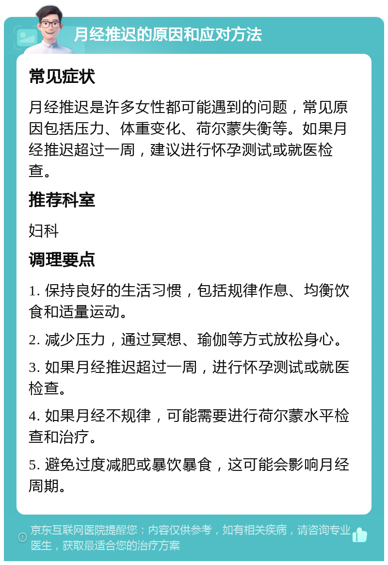 月经推迟的原因和应对方法 常见症状 月经推迟是许多女性都可能遇到的问题，常见原因包括压力、体重变化、荷尔蒙失衡等。如果月经推迟超过一周，建议进行怀孕测试或就医检查。 推荐科室 妇科 调理要点 1. 保持良好的生活习惯，包括规律作息、均衡饮食和适量运动。 2. 减少压力，通过冥想、瑜伽等方式放松身心。 3. 如果月经推迟超过一周，进行怀孕测试或就医检查。 4. 如果月经不规律，可能需要进行荷尔蒙水平检查和治疗。 5. 避免过度减肥或暴饮暴食，这可能会影响月经周期。