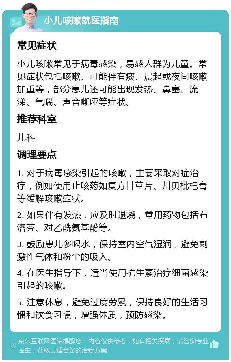 小儿咳嗽就医指南 常见症状 小儿咳嗽常见于病毒感染，易感人群为儿童。常见症状包括咳嗽、可能伴有痰、晨起或夜间咳嗽加重等，部分患儿还可能出现发热、鼻塞、流涕、气喘、声音嘶哑等症状。 推荐科室 儿科 调理要点 1. 对于病毒感染引起的咳嗽，主要采取对症治疗，例如使用止咳药如复方甘草片、川贝枇杷膏等缓解咳嗽症状。 2. 如果伴有发热，应及时退烧，常用药物包括布洛芬、对乙酰氨基酚等。 3. 鼓励患儿多喝水，保持室内空气湿润，避免刺激性气体和粉尘的吸入。 4. 在医生指导下，适当使用抗生素治疗细菌感染引起的咳嗽。 5. 注意休息，避免过度劳累，保持良好的生活习惯和饮食习惯，增强体质，预防感染。