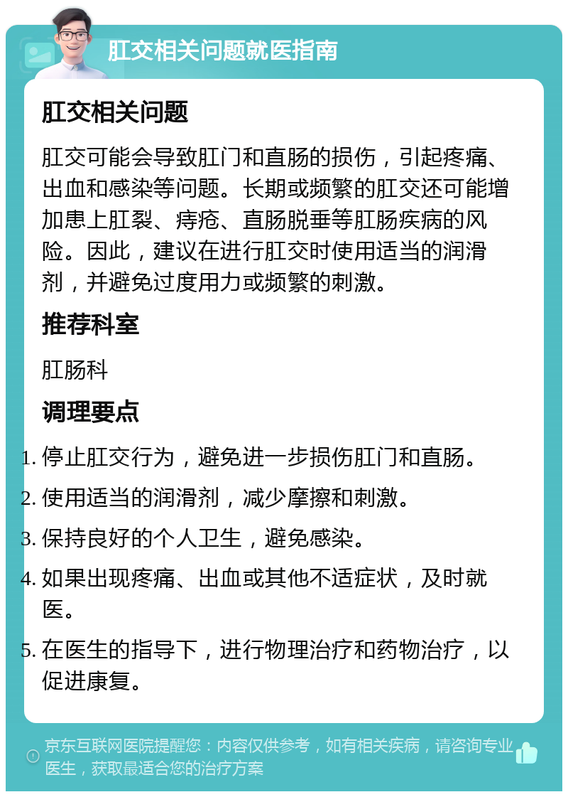 肛交相关问题就医指南 肛交相关问题 肛交可能会导致肛门和直肠的损伤，引起疼痛、出血和感染等问题。长期或频繁的肛交还可能增加患上肛裂、痔疮、直肠脱垂等肛肠疾病的风险。因此，建议在进行肛交时使用适当的润滑剂，并避免过度用力或频繁的刺激。 推荐科室 肛肠科 调理要点 停止肛交行为，避免进一步损伤肛门和直肠。 使用适当的润滑剂，减少摩擦和刺激。 保持良好的个人卫生，避免感染。 如果出现疼痛、出血或其他不适症状，及时就医。 在医生的指导下，进行物理治疗和药物治疗，以促进康复。