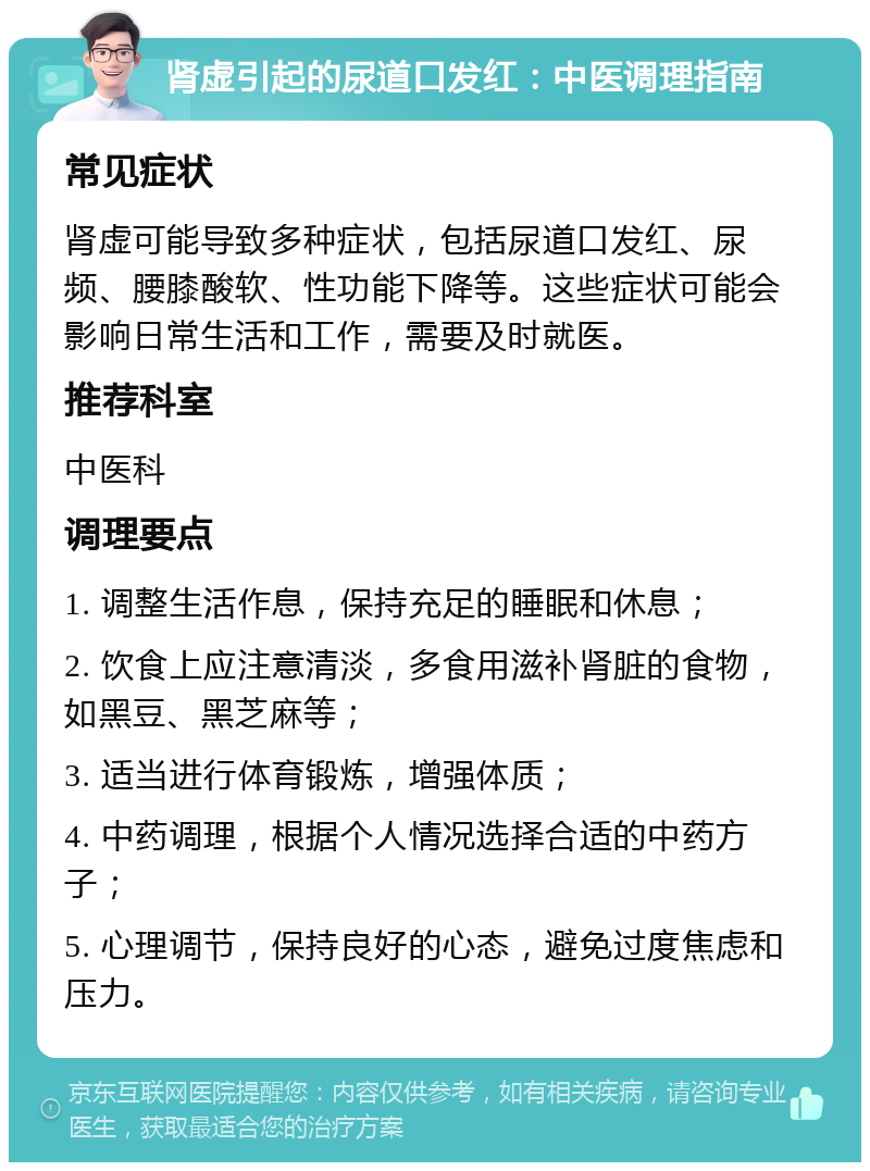 肾虚引起的尿道口发红：中医调理指南 常见症状 肾虚可能导致多种症状，包括尿道口发红、尿频、腰膝酸软、性功能下降等。这些症状可能会影响日常生活和工作，需要及时就医。 推荐科室 中医科 调理要点 1. 调整生活作息，保持充足的睡眠和休息； 2. 饮食上应注意清淡，多食用滋补肾脏的食物，如黑豆、黑芝麻等； 3. 适当进行体育锻炼，增强体质； 4. 中药调理，根据个人情况选择合适的中药方子； 5. 心理调节，保持良好的心态，避免过度焦虑和压力。