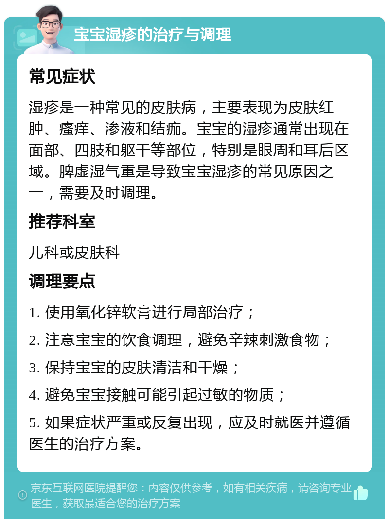 宝宝湿疹的治疗与调理 常见症状 湿疹是一种常见的皮肤病，主要表现为皮肤红肿、瘙痒、渗液和结痂。宝宝的湿疹通常出现在面部、四肢和躯干等部位，特别是眼周和耳后区域。脾虚湿气重是导致宝宝湿疹的常见原因之一，需要及时调理。 推荐科室 儿科或皮肤科 调理要点 1. 使用氧化锌软膏进行局部治疗； 2. 注意宝宝的饮食调理，避免辛辣刺激食物； 3. 保持宝宝的皮肤清洁和干燥； 4. 避免宝宝接触可能引起过敏的物质； 5. 如果症状严重或反复出现，应及时就医并遵循医生的治疗方案。