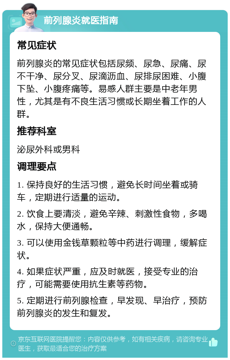 前列腺炎就医指南 常见症状 前列腺炎的常见症状包括尿频、尿急、尿痛、尿不干净、尿分叉、尿滴沥血、尿排尿困难、小腹下坠、小腹疼痛等。易感人群主要是中老年男性，尤其是有不良生活习惯或长期坐着工作的人群。 推荐科室 泌尿外科或男科 调理要点 1. 保持良好的生活习惯，避免长时间坐着或骑车，定期进行适量的运动。 2. 饮食上要清淡，避免辛辣、刺激性食物，多喝水，保持大便通畅。 3. 可以使用金钱草颗粒等中药进行调理，缓解症状。 4. 如果症状严重，应及时就医，接受专业的治疗，可能需要使用抗生素等药物。 5. 定期进行前列腺检查，早发现、早治疗，预防前列腺炎的发生和复发。