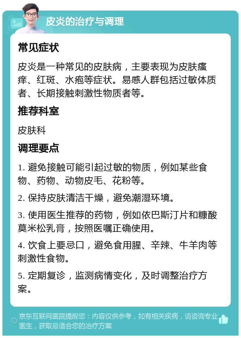 皮炎的治疗与调理 常见症状 皮炎是一种常见的皮肤病，主要表现为皮肤瘙痒、红斑、水疱等症状。易感人群包括过敏体质者、长期接触刺激性物质者等。 推荐科室 皮肤科 调理要点 1. 避免接触可能引起过敏的物质，例如某些食物、药物、动物皮毛、花粉等。 2. 保持皮肤清洁干燥，避免潮湿环境。 3. 使用医生推荐的药物，例如依巴斯汀片和糠酸莫米松乳膏，按照医嘱正确使用。 4. 饮食上要忌口，避免食用腥、辛辣、牛羊肉等刺激性食物。 5. 定期复诊，监测病情变化，及时调整治疗方案。