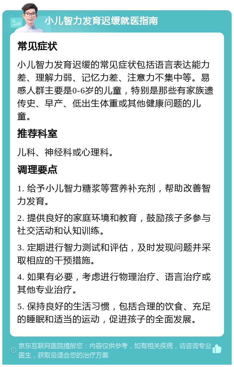 小儿智力发育迟缓就医指南 常见症状 小儿智力发育迟缓的常见症状包括语言表达能力差、理解力弱、记忆力差、注意力不集中等。易感人群主要是0-6岁的儿童，特别是那些有家族遗传史、早产、低出生体重或其他健康问题的儿童。 推荐科室 儿科、神经科或心理科。 调理要点 1. 给予小儿智力糖浆等营养补充剂，帮助改善智力发育。 2. 提供良好的家庭环境和教育，鼓励孩子多参与社交活动和认知训练。 3. 定期进行智力测试和评估，及时发现问题并采取相应的干预措施。 4. 如果有必要，考虑进行物理治疗、语言治疗或其他专业治疗。 5. 保持良好的生活习惯，包括合理的饮食、充足的睡眠和适当的运动，促进孩子的全面发展。