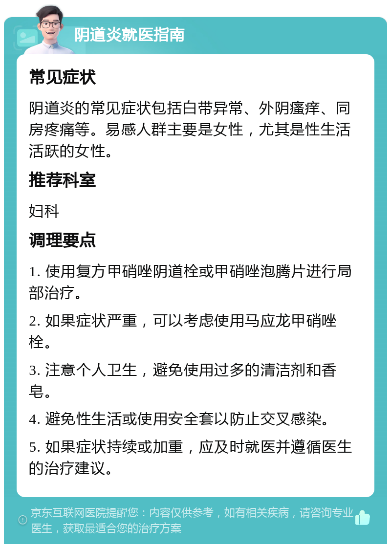 阴道炎就医指南 常见症状 阴道炎的常见症状包括白带异常、外阴瘙痒、同房疼痛等。易感人群主要是女性，尤其是性生活活跃的女性。 推荐科室 妇科 调理要点 1. 使用复方甲硝唑阴道栓或甲硝唑泡腾片进行局部治疗。 2. 如果症状严重，可以考虑使用马应龙甲硝唑栓。 3. 注意个人卫生，避免使用过多的清洁剂和香皂。 4. 避免性生活或使用安全套以防止交叉感染。 5. 如果症状持续或加重，应及时就医并遵循医生的治疗建议。