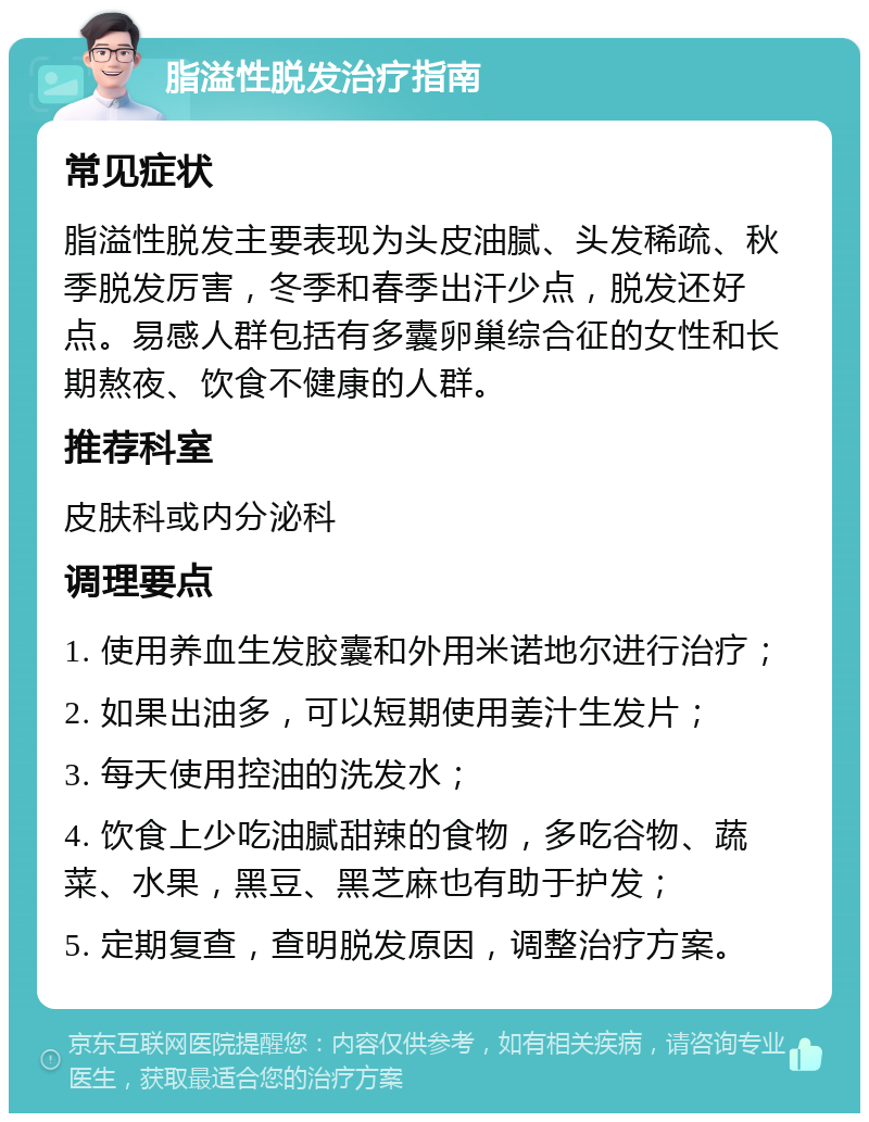 脂溢性脱发治疗指南 常见症状 脂溢性脱发主要表现为头皮油腻、头发稀疏、秋季脱发厉害，冬季和春季出汗少点，脱发还好点。易感人群包括有多囊卵巢综合征的女性和长期熬夜、饮食不健康的人群。 推荐科室 皮肤科或内分泌科 调理要点 1. 使用养血生发胶囊和外用米诺地尔进行治疗； 2. 如果出油多，可以短期使用姜汁生发片； 3. 每天使用控油的洗发水； 4. 饮食上少吃油腻甜辣的食物，多吃谷物、蔬菜、水果，黑豆、黑芝麻也有助于护发； 5. 定期复查，查明脱发原因，调整治疗方案。