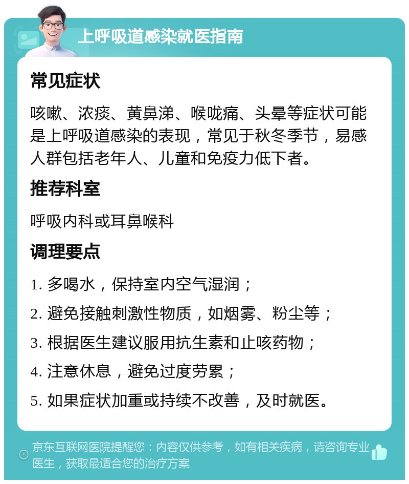 上呼吸道感染就医指南 常见症状 咳嗽、浓痰、黄鼻涕、喉咙痛、头晕等症状可能是上呼吸道感染的表现，常见于秋冬季节，易感人群包括老年人、儿童和免疫力低下者。 推荐科室 呼吸内科或耳鼻喉科 调理要点 1. 多喝水，保持室内空气湿润； 2. 避免接触刺激性物质，如烟雾、粉尘等； 3. 根据医生建议服用抗生素和止咳药物； 4. 注意休息，避免过度劳累； 5. 如果症状加重或持续不改善，及时就医。