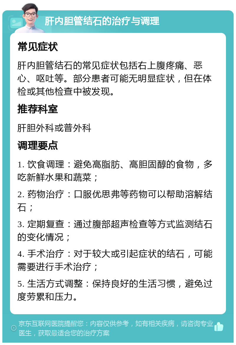 肝内胆管结石的治疗与调理 常见症状 肝内胆管结石的常见症状包括右上腹疼痛、恶心、呕吐等。部分患者可能无明显症状，但在体检或其他检查中被发现。 推荐科室 肝胆外科或普外科 调理要点 1. 饮食调理：避免高脂肪、高胆固醇的食物，多吃新鲜水果和蔬菜； 2. 药物治疗：口服优思弗等药物可以帮助溶解结石； 3. 定期复查：通过腹部超声检查等方式监测结石的变化情况； 4. 手术治疗：对于较大或引起症状的结石，可能需要进行手术治疗； 5. 生活方式调整：保持良好的生活习惯，避免过度劳累和压力。