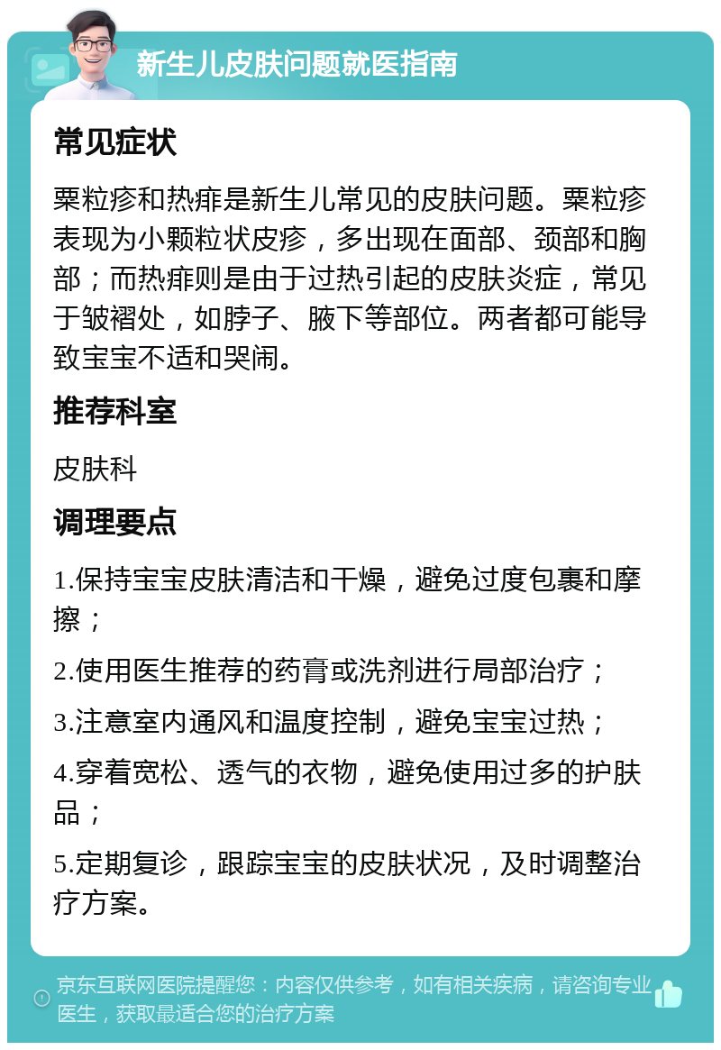 新生儿皮肤问题就医指南 常见症状 粟粒疹和热痱是新生儿常见的皮肤问题。粟粒疹表现为小颗粒状皮疹，多出现在面部、颈部和胸部；而热痱则是由于过热引起的皮肤炎症，常见于皱褶处，如脖子、腋下等部位。两者都可能导致宝宝不适和哭闹。 推荐科室 皮肤科 调理要点 1.保持宝宝皮肤清洁和干燥，避免过度包裹和摩擦； 2.使用医生推荐的药膏或洗剂进行局部治疗； 3.注意室内通风和温度控制，避免宝宝过热； 4.穿着宽松、透气的衣物，避免使用过多的护肤品； 5.定期复诊，跟踪宝宝的皮肤状况，及时调整治疗方案。