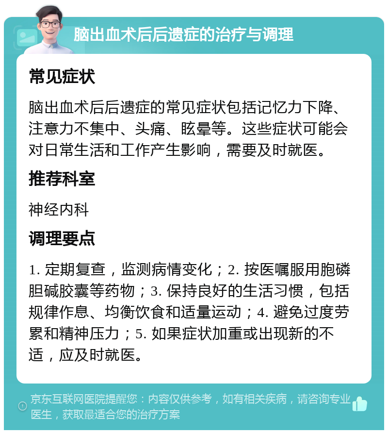 脑出血术后后遗症的治疗与调理 常见症状 脑出血术后后遗症的常见症状包括记忆力下降、注意力不集中、头痛、眩晕等。这些症状可能会对日常生活和工作产生影响，需要及时就医。 推荐科室 神经内科 调理要点 1. 定期复查，监测病情变化；2. 按医嘱服用胞磷胆碱胶囊等药物；3. 保持良好的生活习惯，包括规律作息、均衡饮食和适量运动；4. 避免过度劳累和精神压力；5. 如果症状加重或出现新的不适，应及时就医。