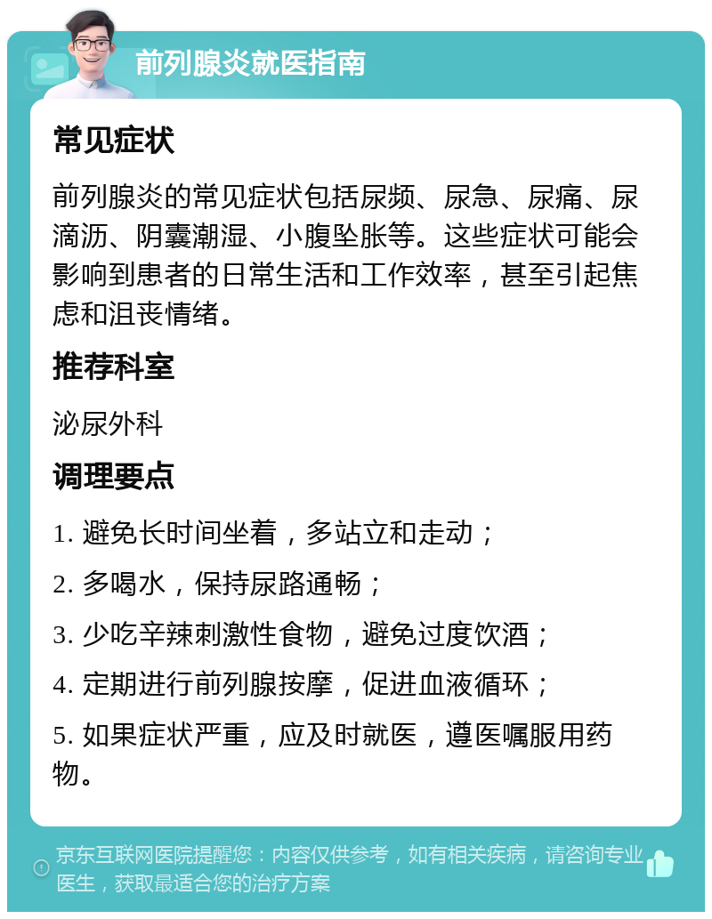 前列腺炎就医指南 常见症状 前列腺炎的常见症状包括尿频、尿急、尿痛、尿滴沥、阴囊潮湿、小腹坠胀等。这些症状可能会影响到患者的日常生活和工作效率，甚至引起焦虑和沮丧情绪。 推荐科室 泌尿外科 调理要点 1. 避免长时间坐着，多站立和走动； 2. 多喝水，保持尿路通畅； 3. 少吃辛辣刺激性食物，避免过度饮酒； 4. 定期进行前列腺按摩，促进血液循环； 5. 如果症状严重，应及时就医，遵医嘱服用药物。