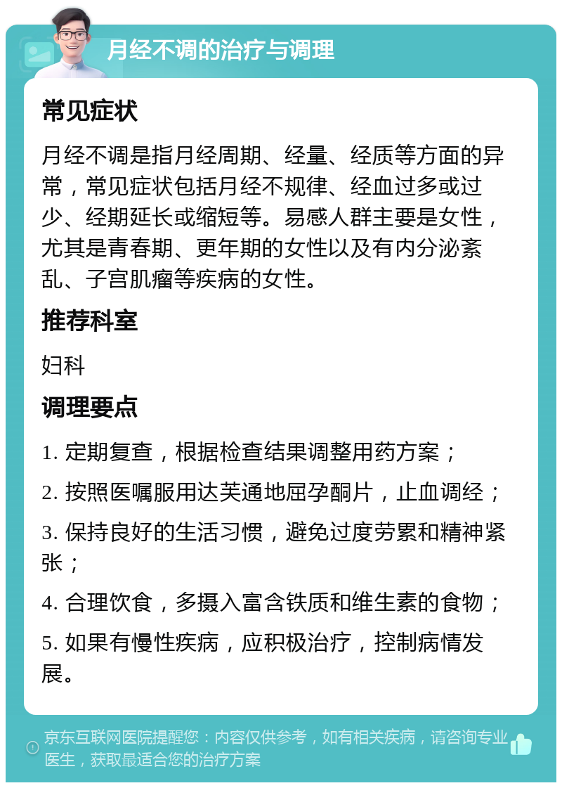 月经不调的治疗与调理 常见症状 月经不调是指月经周期、经量、经质等方面的异常，常见症状包括月经不规律、经血过多或过少、经期延长或缩短等。易感人群主要是女性，尤其是青春期、更年期的女性以及有内分泌紊乱、子宫肌瘤等疾病的女性。 推荐科室 妇科 调理要点 1. 定期复查，根据检查结果调整用药方案； 2. 按照医嘱服用达芙通地屈孕酮片，止血调经； 3. 保持良好的生活习惯，避免过度劳累和精神紧张； 4. 合理饮食，多摄入富含铁质和维生素的食物； 5. 如果有慢性疾病，应积极治疗，控制病情发展。