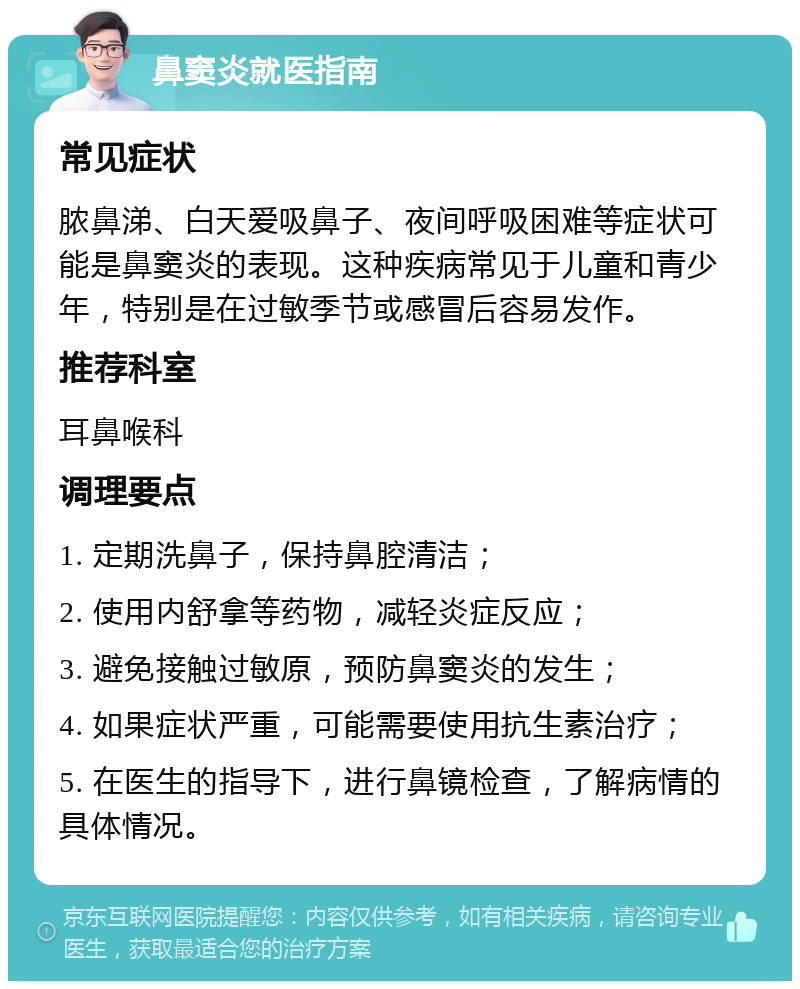 鼻窦炎就医指南 常见症状 脓鼻涕、白天爱吸鼻子、夜间呼吸困难等症状可能是鼻窦炎的表现。这种疾病常见于儿童和青少年，特别是在过敏季节或感冒后容易发作。 推荐科室 耳鼻喉科 调理要点 1. 定期洗鼻子，保持鼻腔清洁； 2. 使用内舒拿等药物，减轻炎症反应； 3. 避免接触过敏原，预防鼻窦炎的发生； 4. 如果症状严重，可能需要使用抗生素治疗； 5. 在医生的指导下，进行鼻镜检查，了解病情的具体情况。