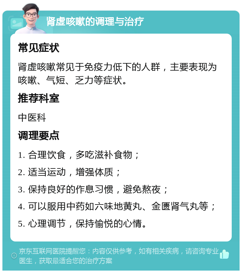 肾虚咳嗽的调理与治疗 常见症状 肾虚咳嗽常见于免疫力低下的人群，主要表现为咳嗽、气短、乏力等症状。 推荐科室 中医科 调理要点 1. 合理饮食，多吃滋补食物； 2. 适当运动，增强体质； 3. 保持良好的作息习惯，避免熬夜； 4. 可以服用中药如六味地黄丸、金匮肾气丸等； 5. 心理调节，保持愉悦的心情。