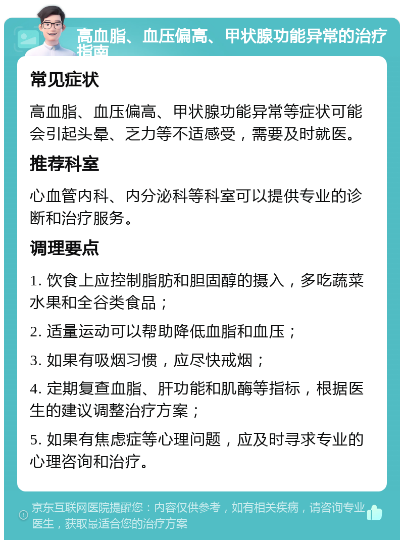 高血脂、血压偏高、甲状腺功能异常的治疗指南 常见症状 高血脂、血压偏高、甲状腺功能异常等症状可能会引起头晕、乏力等不适感受，需要及时就医。 推荐科室 心血管内科、内分泌科等科室可以提供专业的诊断和治疗服务。 调理要点 1. 饮食上应控制脂肪和胆固醇的摄入，多吃蔬菜水果和全谷类食品； 2. 适量运动可以帮助降低血脂和血压； 3. 如果有吸烟习惯，应尽快戒烟； 4. 定期复查血脂、肝功能和肌酶等指标，根据医生的建议调整治疗方案； 5. 如果有焦虑症等心理问题，应及时寻求专业的心理咨询和治疗。