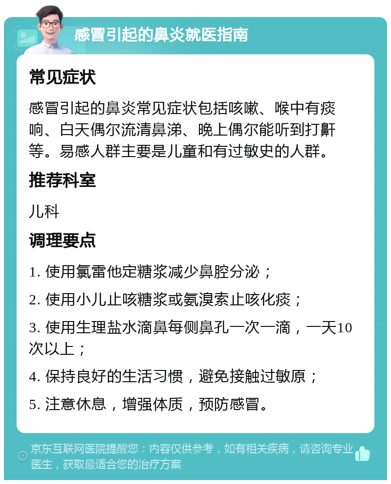 感冒引起的鼻炎就医指南 常见症状 感冒引起的鼻炎常见症状包括咳嗽、喉中有痰响、白天偶尔流清鼻涕、晚上偶尔能听到打鼾等。易感人群主要是儿童和有过敏史的人群。 推荐科室 儿科 调理要点 1. 使用氯雷他定糖浆减少鼻腔分泌； 2. 使用小儿止咳糖浆或氨溴索止咳化痰； 3. 使用生理盐水滴鼻每侧鼻孔一次一滴，一天10次以上； 4. 保持良好的生活习惯，避免接触过敏原； 5. 注意休息，增强体质，预防感冒。