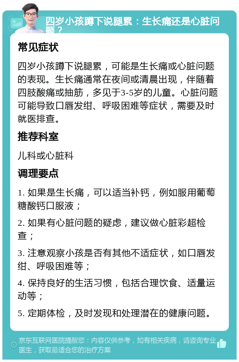 四岁小孩蹲下说腿累：生长痛还是心脏问题？ 常见症状 四岁小孩蹲下说腿累，可能是生长痛或心脏问题的表现。生长痛通常在夜间或清晨出现，伴随着四肢酸痛或抽筋，多见于3-5岁的儿童。心脏问题可能导致口唇发绀、呼吸困难等症状，需要及时就医排查。 推荐科室 儿科或心脏科 调理要点 1. 如果是生长痛，可以适当补钙，例如服用葡萄糖酸钙口服液； 2. 如果有心脏问题的疑虑，建议做心脏彩超检查； 3. 注意观察小孩是否有其他不适症状，如口唇发绀、呼吸困难等； 4. 保持良好的生活习惯，包括合理饮食、适量运动等； 5. 定期体检，及时发现和处理潜在的健康问题。