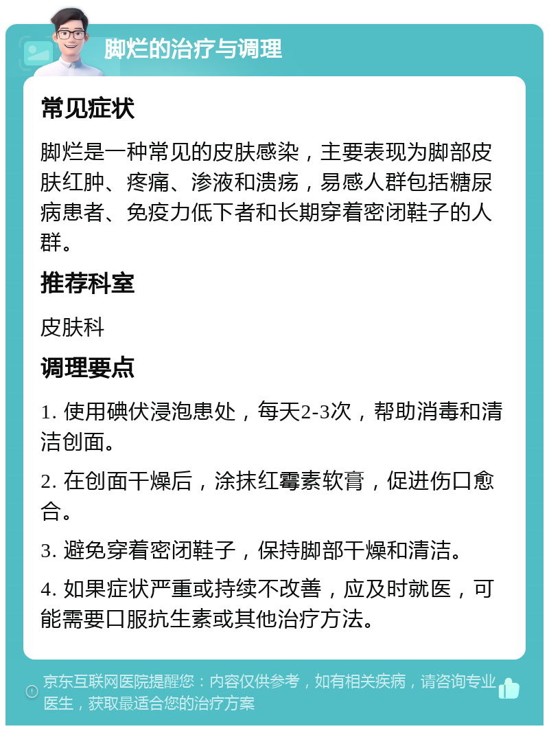 脚烂的治疗与调理 常见症状 脚烂是一种常见的皮肤感染，主要表现为脚部皮肤红肿、疼痛、渗液和溃疡，易感人群包括糖尿病患者、免疫力低下者和长期穿着密闭鞋子的人群。 推荐科室 皮肤科 调理要点 1. 使用碘伏浸泡患处，每天2-3次，帮助消毒和清洁创面。 2. 在创面干燥后，涂抹红霉素软膏，促进伤口愈合。 3. 避免穿着密闭鞋子，保持脚部干燥和清洁。 4. 如果症状严重或持续不改善，应及时就医，可能需要口服抗生素或其他治疗方法。