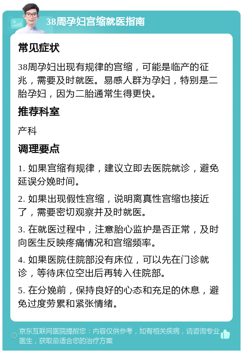 38周孕妇宫缩就医指南 常见症状 38周孕妇出现有规律的宫缩，可能是临产的征兆，需要及时就医。易感人群为孕妇，特别是二胎孕妇，因为二胎通常生得更快。 推荐科室 产科 调理要点 1. 如果宫缩有规律，建议立即去医院就诊，避免延误分娩时间。 2. 如果出现假性宫缩，说明离真性宫缩也接近了，需要密切观察并及时就医。 3. 在就医过程中，注意胎心监护是否正常，及时向医生反映疼痛情况和宫缩频率。 4. 如果医院住院部没有床位，可以先在门诊就诊，等待床位空出后再转入住院部。 5. 在分娩前，保持良好的心态和充足的休息，避免过度劳累和紧张情绪。