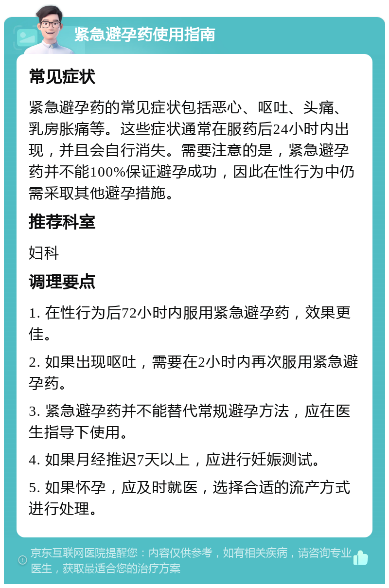 紧急避孕药使用指南 常见症状 紧急避孕药的常见症状包括恶心、呕吐、头痛、乳房胀痛等。这些症状通常在服药后24小时内出现，并且会自行消失。需要注意的是，紧急避孕药并不能100%保证避孕成功，因此在性行为中仍需采取其他避孕措施。 推荐科室 妇科 调理要点 1. 在性行为后72小时内服用紧急避孕药，效果更佳。 2. 如果出现呕吐，需要在2小时内再次服用紧急避孕药。 3. 紧急避孕药并不能替代常规避孕方法，应在医生指导下使用。 4. 如果月经推迟7天以上，应进行妊娠测试。 5. 如果怀孕，应及时就医，选择合适的流产方式进行处理。