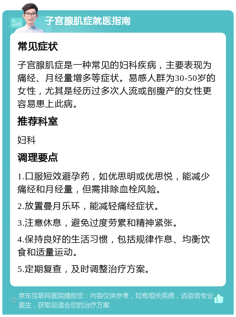 子宫腺肌症就医指南 常见症状 子宫腺肌症是一种常见的妇科疾病，主要表现为痛经、月经量增多等症状。易感人群为30-50岁的女性，尤其是经历过多次人流或剖腹产的女性更容易患上此病。 推荐科室 妇科 调理要点 1.口服短效避孕药，如优思明或优思悦，能减少痛经和月经量，但需排除血栓风险。 2.放置曼月乐环，能减轻痛经症状。 3.注意休息，避免过度劳累和精神紧张。 4.保持良好的生活习惯，包括规律作息、均衡饮食和适量运动。 5.定期复查，及时调整治疗方案。