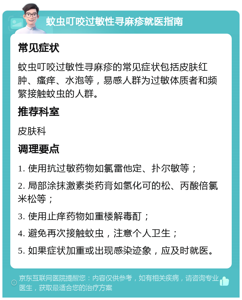 蚊虫叮咬过敏性寻麻疹就医指南 常见症状 蚊虫叮咬过敏性寻麻疹的常见症状包括皮肤红肿、瘙痒、水泡等，易感人群为过敏体质者和频繁接触蚊虫的人群。 推荐科室 皮肤科 调理要点 1. 使用抗过敏药物如氯雷他定、扑尔敏等； 2. 局部涂抹激素类药膏如氢化可的松、丙酸倍氯米松等； 3. 使用止痒药物如重楼解毒酊； 4. 避免再次接触蚊虫，注意个人卫生； 5. 如果症状加重或出现感染迹象，应及时就医。