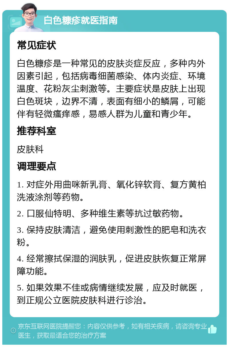 白色糠疹就医指南 常见症状 白色糠疹是一种常见的皮肤炎症反应，多种内外因素引起，包括病毒细菌感染、体内炎症、环境温度、花粉灰尘刺激等。主要症状是皮肤上出现白色斑块，边界不清，表面有细小的鳞屑，可能伴有轻微瘙痒感，易感人群为儿童和青少年。 推荐科室 皮肤科 调理要点 1. 对症外用曲咪新乳膏、氧化锌软膏、复方黄柏洗液涂剂等药物。 2. 口服仙特明、多种维生素等抗过敏药物。 3. 保持皮肤清洁，避免使用刺激性的肥皂和洗衣粉。 4. 经常擦拭保湿的润肤乳，促进皮肤恢复正常屏障功能。 5. 如果效果不佳或病情继续发展，应及时就医，到正规公立医院皮肤科进行诊治。