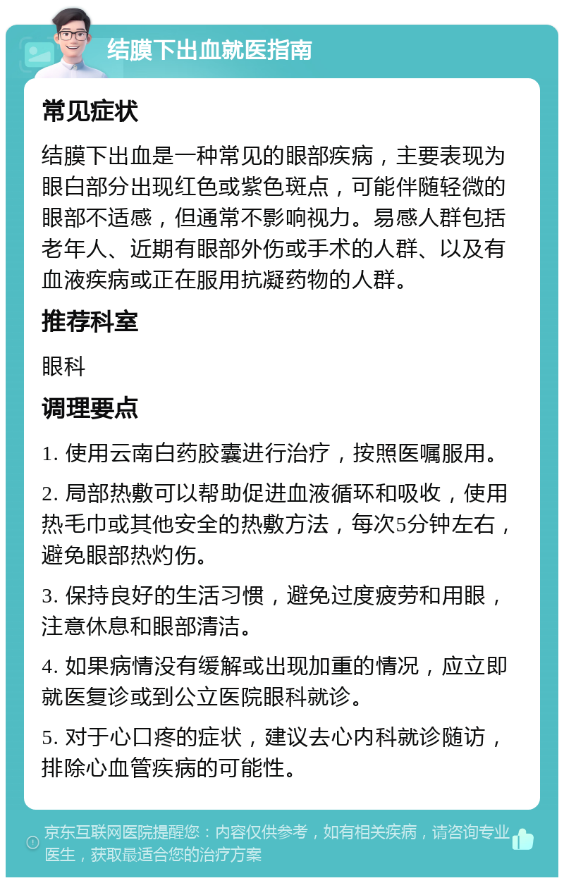 结膜下出血就医指南 常见症状 结膜下出血是一种常见的眼部疾病，主要表现为眼白部分出现红色或紫色斑点，可能伴随轻微的眼部不适感，但通常不影响视力。易感人群包括老年人、近期有眼部外伤或手术的人群、以及有血液疾病或正在服用抗凝药物的人群。 推荐科室 眼科 调理要点 1. 使用云南白药胶囊进行治疗，按照医嘱服用。 2. 局部热敷可以帮助促进血液循环和吸收，使用热毛巾或其他安全的热敷方法，每次5分钟左右，避免眼部热灼伤。 3. 保持良好的生活习惯，避免过度疲劳和用眼，注意休息和眼部清洁。 4. 如果病情没有缓解或出现加重的情况，应立即就医复诊或到公立医院眼科就诊。 5. 对于心口疼的症状，建议去心内科就诊随访，排除心血管疾病的可能性。