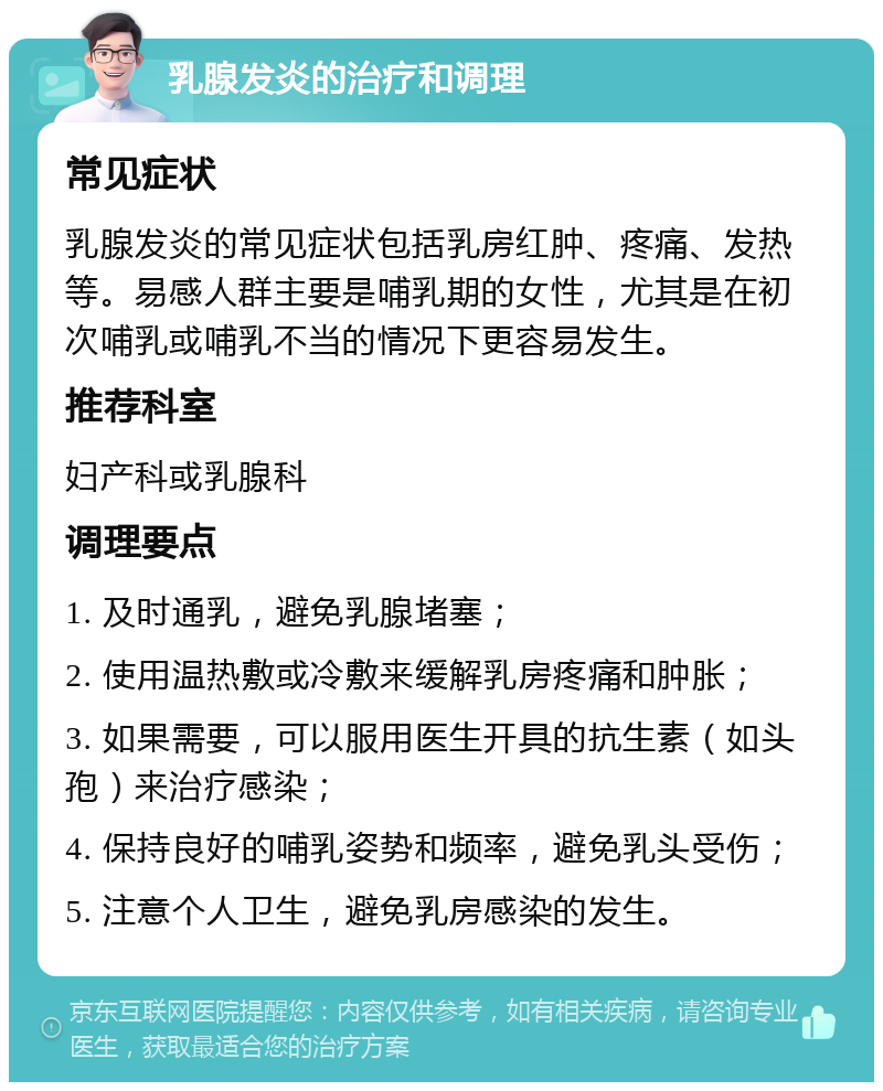 乳腺发炎的治疗和调理 常见症状 乳腺发炎的常见症状包括乳房红肿、疼痛、发热等。易感人群主要是哺乳期的女性，尤其是在初次哺乳或哺乳不当的情况下更容易发生。 推荐科室 妇产科或乳腺科 调理要点 1. 及时通乳，避免乳腺堵塞； 2. 使用温热敷或冷敷来缓解乳房疼痛和肿胀； 3. 如果需要，可以服用医生开具的抗生素（如头孢）来治疗感染； 4. 保持良好的哺乳姿势和频率，避免乳头受伤； 5. 注意个人卫生，避免乳房感染的发生。