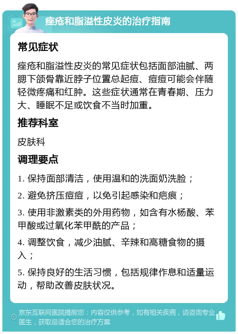 痤疮和脂溢性皮炎的治疗指南 常见症状 痤疮和脂溢性皮炎的常见症状包括面部油腻、两腮下颌骨靠近脖子位置总起痘、痘痘可能会伴随轻微疼痛和红肿。这些症状通常在青春期、压力大、睡眠不足或饮食不当时加重。 推荐科室 皮肤科 调理要点 1. 保持面部清洁，使用温和的洗面奶洗脸； 2. 避免挤压痘痘，以免引起感染和疤痕； 3. 使用非激素类的外用药物，如含有水杨酸、苯甲酸或过氧化苯甲酰的产品； 4. 调整饮食，减少油腻、辛辣和高糖食物的摄入； 5. 保持良好的生活习惯，包括规律作息和适量运动，帮助改善皮肤状况。